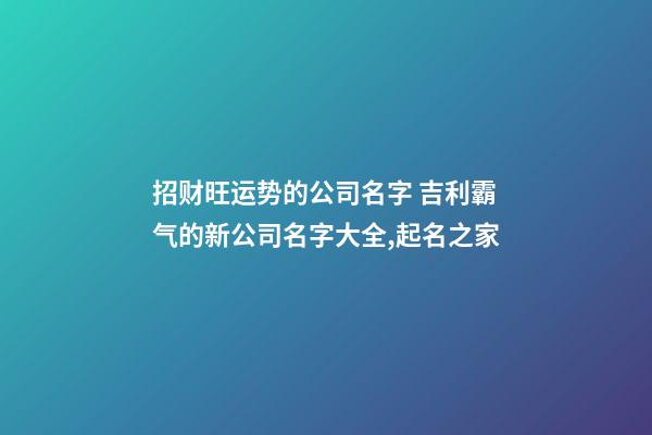 招财旺运势的公司名字 吉利霸气的新公司名字大全,起名之家-第1张-公司起名-玄机派